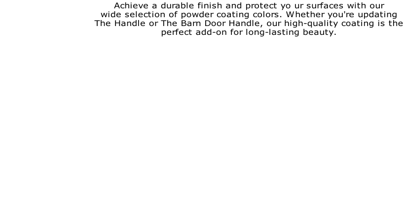 Achieve a durable finish and protect yo ur surfaces with our  wide selection of powder coating colors. Whether you're updating  The Handle or The Barn Door Handle, our high-quality coating is the  perfect add-on for long-lasting beauty.