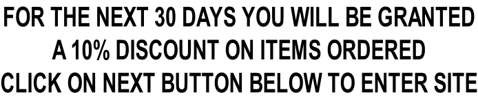 FOR THE NEXT 30 DAYS YOU WILL BE GRANTED  A 10% DISCOUNT ON ITEMS ORDERED CLICK ON NEXT BUTTON BELOW TO ENTER SITE